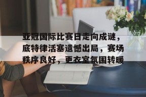 kaiyun 开云体育-亚冠国际比赛日走向成谜，底特律活塞遗憾出局，赛场秩序良好，更衣室氛围转暖